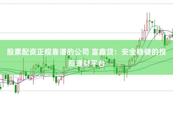 股票配资正规靠谱的公司 富鑫贷:安全稳健的投资理财平台