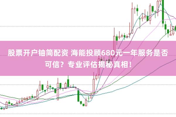 股票开户铀简配资 海能投顾680元一年服务是否可信?专业评估揭秘真相!