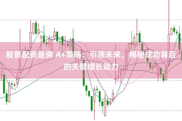 股票配资返佣 A+策略：引领未来，揭秘成功背后的关键增长动力