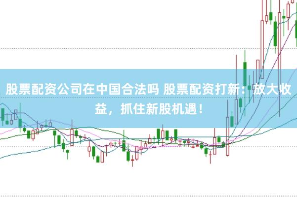 股票配资公司在中国合法吗 股票配资打新:放大收益,抓住新股机遇!