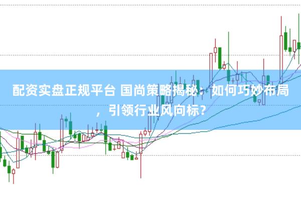 配资实盘正规平台 国尚策略揭秘：如何巧妙布局，引领行业风向标？