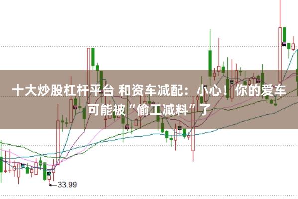 十大炒股杠杆平台 和资车减配：小心！你的爱车可能被“偷工减料”了