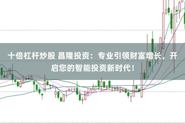 十倍杠杆炒股 昌隆投资:专业引领财富增长,开启您的智能投资新时代!