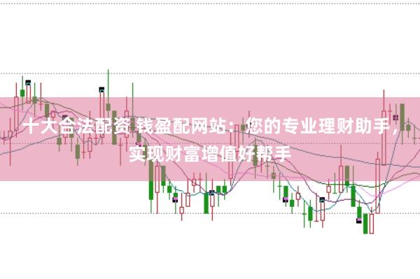 十大合法配资 钱盈配网站：您的专业理财助手，实现财富增值好帮手