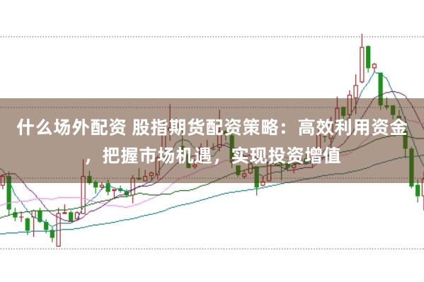 什么场外配资 股指期货配资策略:高效利用资金,把握市场机遇,实现投资增值